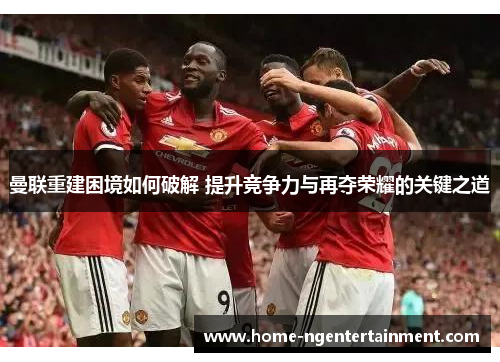 曼联重建困境如何破解 提升竞争力与再夺荣耀的关键之道