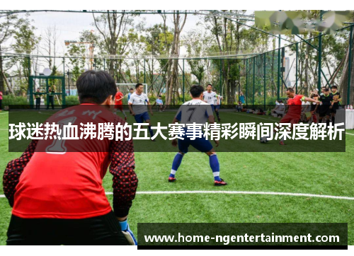 球迷热血沸腾的五大赛事精彩瞬间深度解析