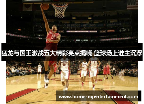 猛龙与国王激战五大精彩亮点揭晓 篮球场上谁主沉浮