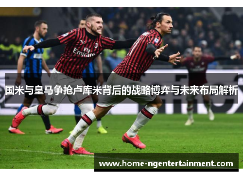 国米与皇马争抢卢库米背后的战略博弈与未来布局解析
