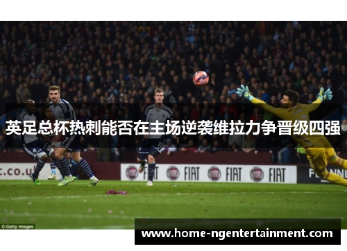 英足总杯热刺能否在主场逆袭维拉力争晋级四强