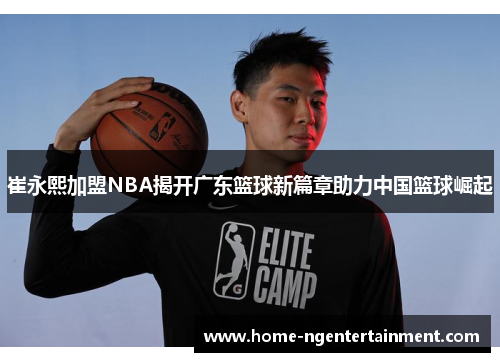 崔永熙加盟NBA揭开广东篮球新篇章助力中国篮球崛起