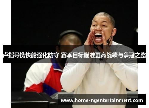 卢指导携快船强化防守 赛季目标瞄准更高战绩与争冠之路