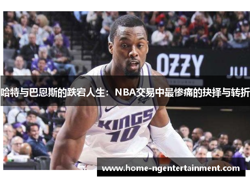 哈特与巴恩斯的跌宕人生：NBA交易中最惨痛的抉择与转折