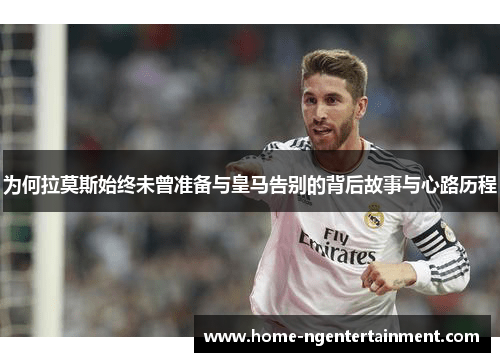 为何拉莫斯始终未曾准备与皇马告别的背后故事与心路历程