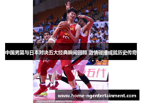 中国男篮与日本对决五大经典瞬间回顾 激情碰撞成就历史传奇