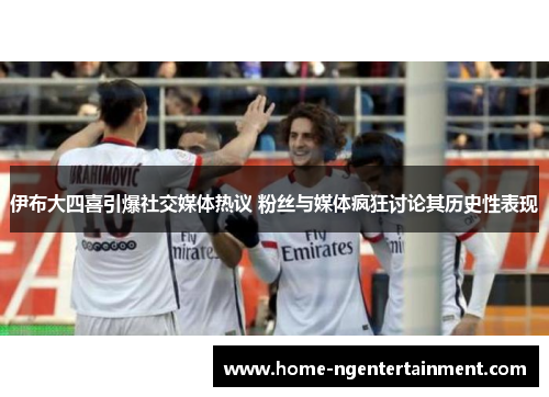 伊布大四喜引爆社交媒体热议 粉丝与媒体疯狂讨论其历史性表现