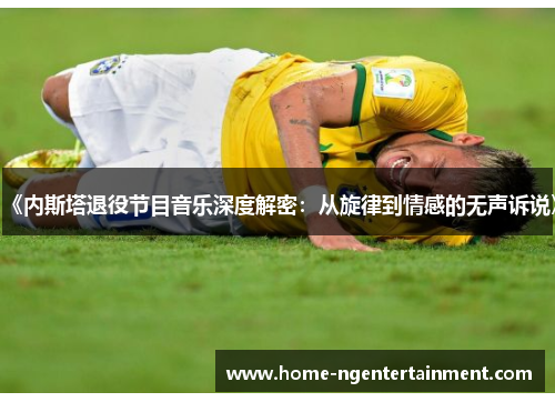 《内斯塔退役节目音乐深度解密：从旋律到情感的无声诉说》