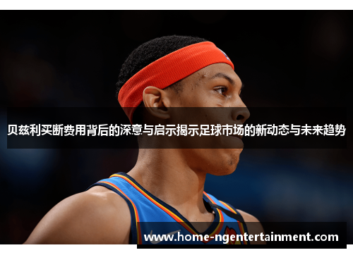 贝兹利买断费用背后的深意与启示揭示足球市场的新动态与未来趋势