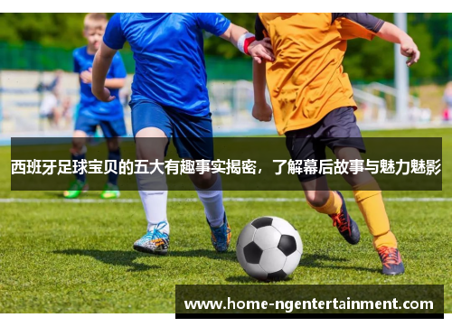 西班牙足球宝贝的五大有趣事实揭密，了解幕后故事与魅力魅影