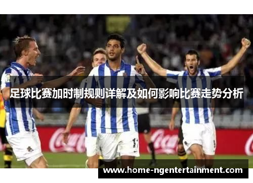 足球比赛加时制规则详解及如何影响比赛走势分析