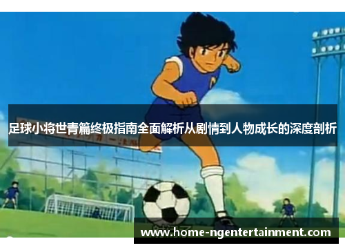 足球小将世青篇终极指南全面解析从剧情到人物成长的深度剖析