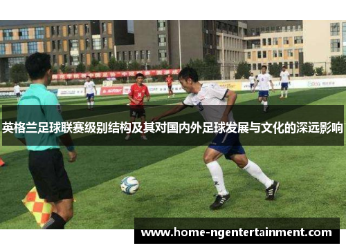 英格兰足球联赛级别结构及其对国内外足球发展与文化的深远影响