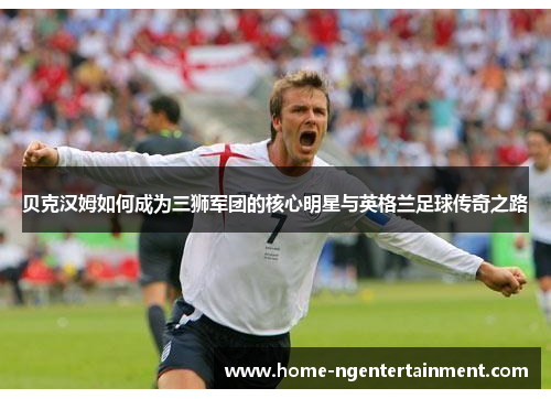 贝克汉姆如何成为三狮军团的核心明星与英格兰足球传奇之路