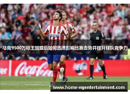 马竞9500万标王加盟后如何迅速影响比赛走势并提升球队竞争力
