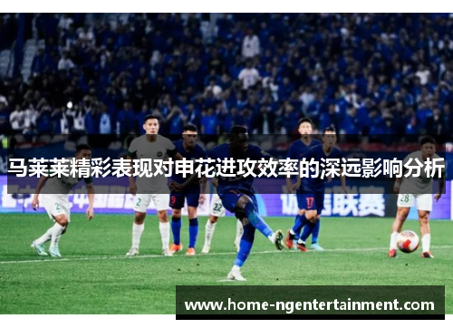 马莱莱精彩表现对申花进攻效率的深远影响分析