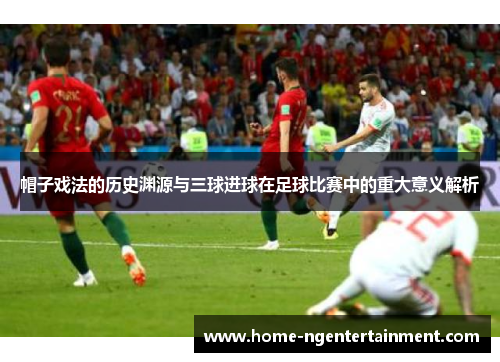 帽子戏法的历史渊源与三球进球在足球比赛中的重大意义解析