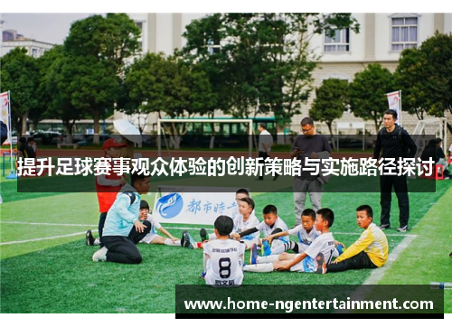 提升足球赛事观众体验的创新策略与实施路径探讨 提升足球赛事观众体验的创新策略与实施路径探讨