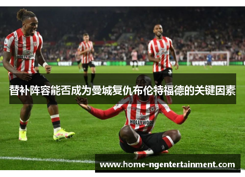 替补阵容能否成为曼城复仇布伦特福德的关键因素 替补阵容能否成为曼城复仇布伦特福德的关键因素