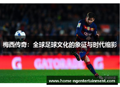 梅西传奇:全球足球文化的象征与时代缩影 梅西传奇:全球足球文化的象征与时代缩影
