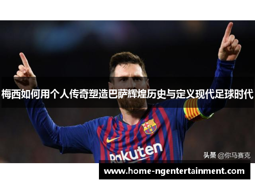 梅西如何用个人传奇塑造巴萨辉煌历史与定义现代足球时代 梅西如何用个人传奇塑造巴萨辉煌历史与定义现代足球时代