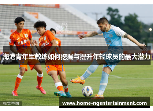 海港青年军教练如何挖掘与提升年轻球员的最大潜力