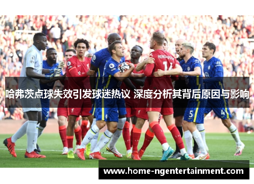 哈弗茨点球失效引发球迷热议 深度分析其背后原因与影响