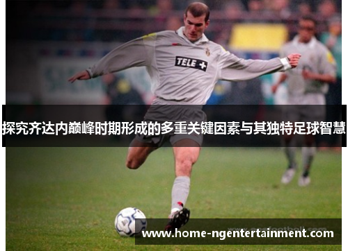 探究齐达内巅峰时期形成的多重关键因素与其独特足球智慧 探究齐达内巅峰时期形成的多重关键因素与其独特足球智慧