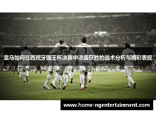 皇马如何在西班牙国王杯决赛中逆袭获胜的战术分析与精彩表现