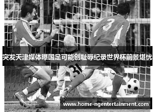 突发天津媒体曝国足可能创耻辱纪录世界杯前景堪忧