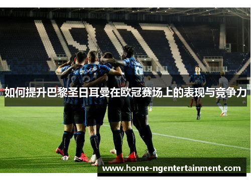 如何提升巴黎圣日耳曼在欧冠赛场上的表现与竞争力