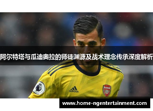 阿尔特塔与瓜迪奥拉的师徒渊源及战术理念传承深度解析