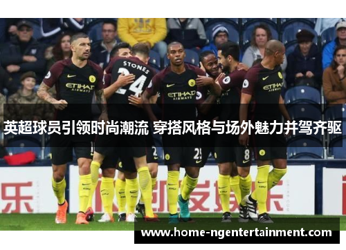 英超球员引领时尚潮流 穿搭风格与场外魅力并驾齐驱