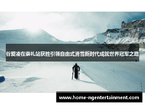 谷爱凌在崇礼站获胜引领自由式滑雪新时代成就世界冠军之路