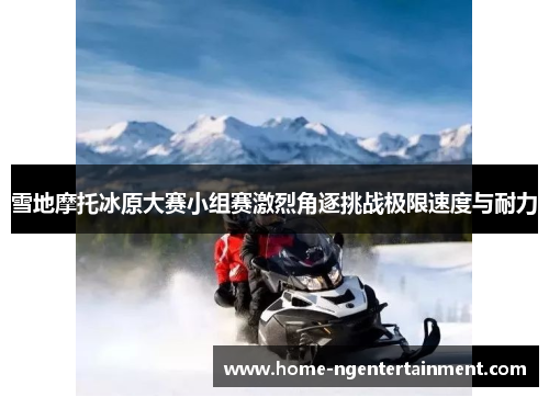 雪地摩托冰原大赛小组赛激烈角逐挑战极限速度与耐力 雪地摩托冰原大赛小组赛激烈角逐挑战极限速度与耐力
