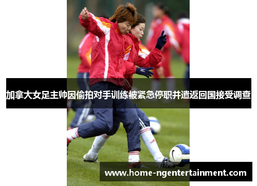 加拿大女足主帅因偷拍对手训练被紧急停职并遣返回国接受调查