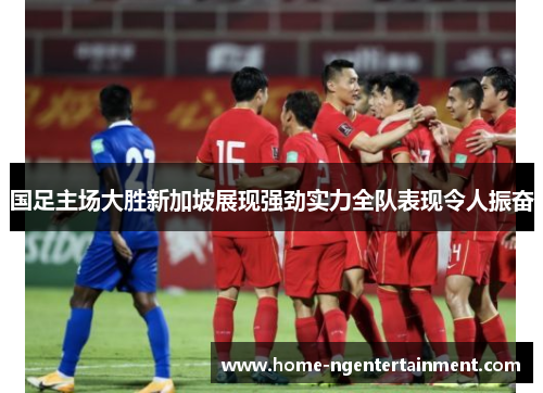 国足主场大胜新加坡展现强劲实力全队表现令人振奋