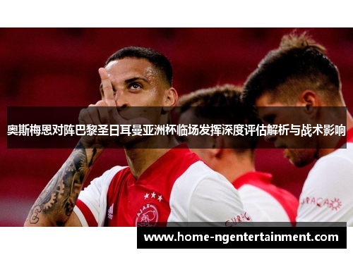 奥斯梅恩对阵巴黎圣日耳曼亚洲杯临场发挥深度评估解析与战术影响